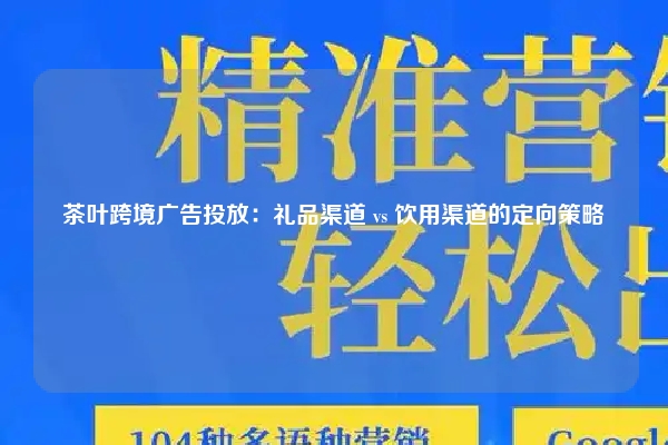 茶叶跨境广告投放：礼品渠道 vs 饮用渠道的定向策略
