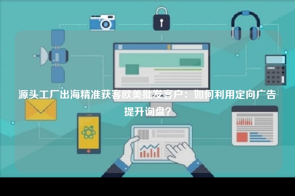源头工厂出海精准获客欧美批发客户：如何利用定向广告提升询盘？