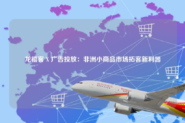 龙禧客 X 广告投放：非洲小商品市场拓客新利器