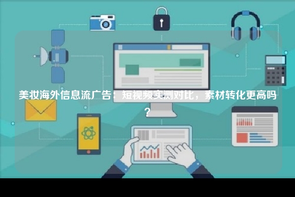 美妆海外信息流广告：短视频实测对比，素材转化更高吗？
