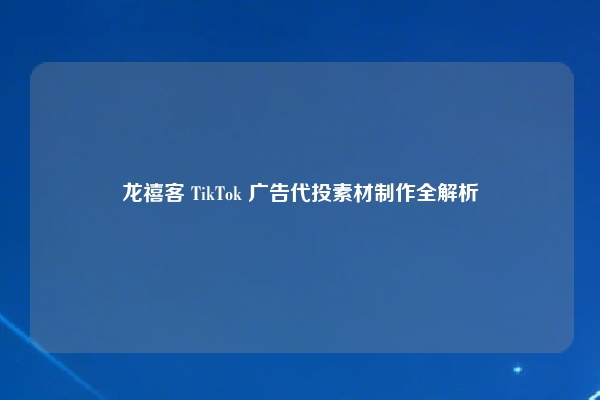 龙禧客 TikTok 广告代投素材制作全解析