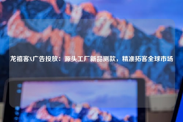 龙禧客X广告投放：源头工厂新品测款，精准拓客全球市场