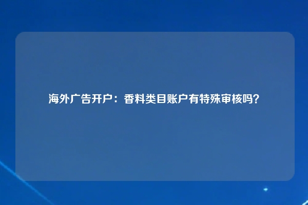 海外广告开户：香料类目账户有特殊审核吗？