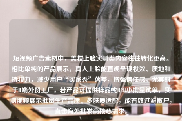 短视频广告素材中，美妆上脸实测类内容往往转化更高。相比单纯的产品展示，真人上脸能直观呈现妆效、质地和持妆力，减少用户“买家秀”落差，增强信任感。尤其对于B端外贸工厂，若产品可提供样品或B2B小批量试单，实测视频展示批量生产品质、多肤质适配，能有效过滤散户，直击海外批发商核心需求。
