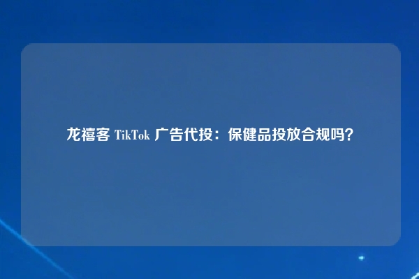 龙禧客 TikTok 广告代投：保健品投放合规吗？