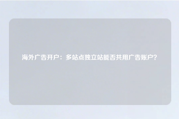 海外广告开户：多站点独立站能否共用广告账户？