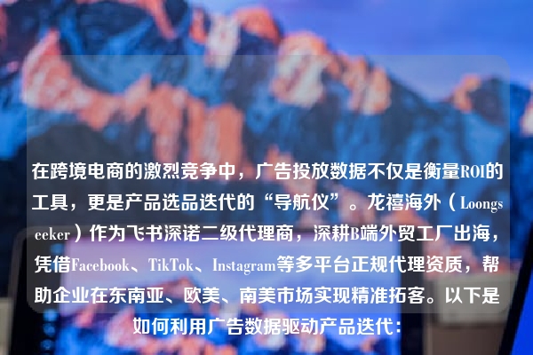 在跨境电商的激烈竞争中，广告投放数据不仅是衡量ROI的工具，更是产品选品迭代的“导航仪”。龙禧海外（Loongseeker）作为飞书深诺二级代理商，深耕B端外贸工厂出海，凭借Facebook、TikTok、Instagram等多平台正规代理资质，帮助企业在东南亚、欧美、南美市场实现精准拓客。以下是如何利用广告数据驱动产品迭代：