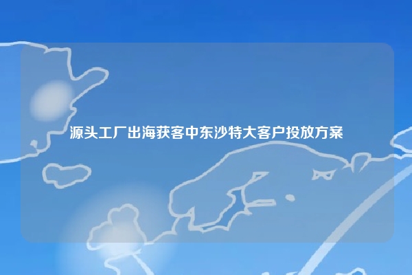 源头工厂出海获客中东沙特大客户投放方案