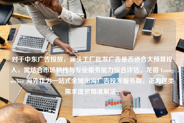 对于中东广告投放，源头工厂批发广告是否适合大预算投入，需结合市场特性与专业服务能力综合评估。龙禧 Loongseeker 海外作为一站式全域出海广告投发服务商，正为这类需求提供精准解法。