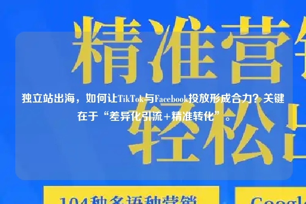 独立站出海，如何让TikTok与Facebook投放形成合力？关键在于“差异化引流+精准转化”。