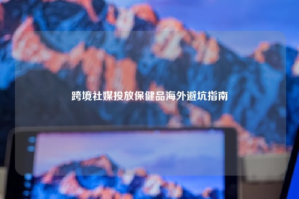 跨境社媒投放保健品海外避坑指南