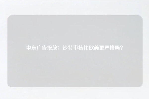 中东广告投放：沙特审核比欧美更严格吗？
