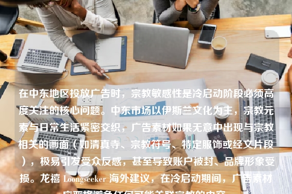 在中东地区投放广告时，宗教敏感性是冷启动阶段必须高度关注的核心问题。中东市场以伊斯兰文化为主，宗教元素与日常生活紧密交织，广告素材如果无意中出现与宗教相关的画面（如清真寺、宗教符号、特定服饰或经文片段），极易引发受众反感，甚至导致账户被封、品牌形象受损。龙禧 Loongseeker 海外建议，在冷启动期间，广告素材应严格避免任何可能关联宗教的内容。