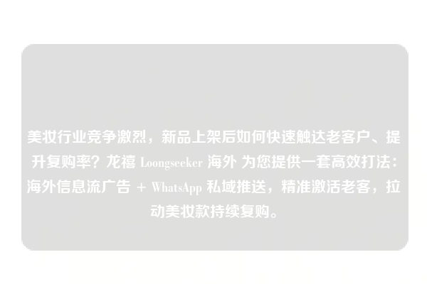 美妆行业竞争激烈，新品上架后如何快速触达老客户、提升复购率？龙禧 Loongseeker 海外 为您提供一套高效打法：海外信息流广告 + WhatsApp 私域推送，精准激活老客，拉动美妆款持续复购。