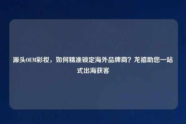 源头OEM彩妆，如何精准锁定海外品牌商？龙禧助您一站式出海获客