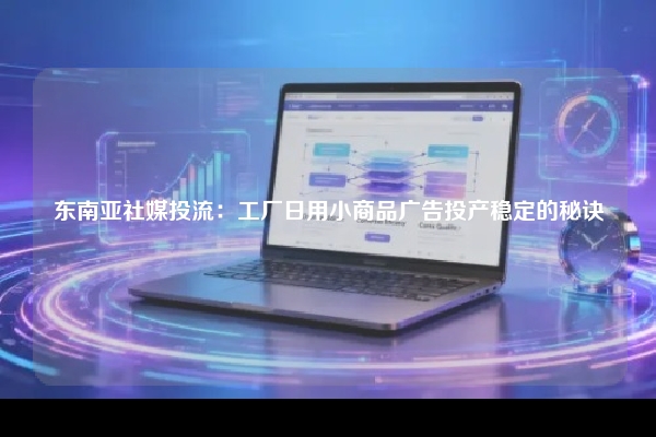 东南亚社媒投流：工厂日用小商品广告投产稳定的秘诀