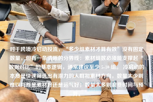 对于跨境冷启动投流，“多少组素材才算有效”没有固定数量，但有一条清晰的分界线：素材组数必须能支撑起“数据对比”的基本逻辑，通常建议至少 5-10 组。 冷启动的本质是快速筛选出有潜力的人群和素材方向，数量太少则难以判断是素材好还是运气好；数量太多则浪费时间与预算。