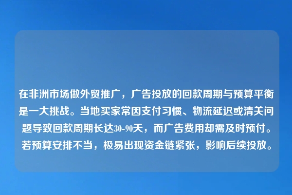 在非洲市场做外贸推广，广告投放的回款周期与预算平衡是一大挑战。当地买家常因支付习惯、物流延迟或清关问题导致回款周期长达30-90天，而广告费用却需及时预付。若预算安排不当，极易出现资金链紧张，影响后续投放。