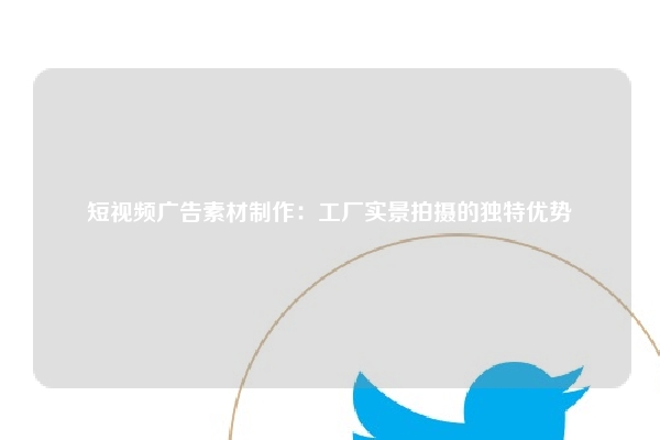 短视频广告素材制作：工厂实景拍摄的独特优势