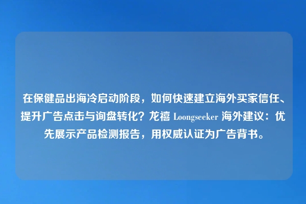 在保健品出海冷启动阶段，如何快速建立海外买家信任、提升广告点击与询盘转化？龙禧 Loongseeker 海外建议：优先展示产品检测报告，用权威认证为广告背书。
