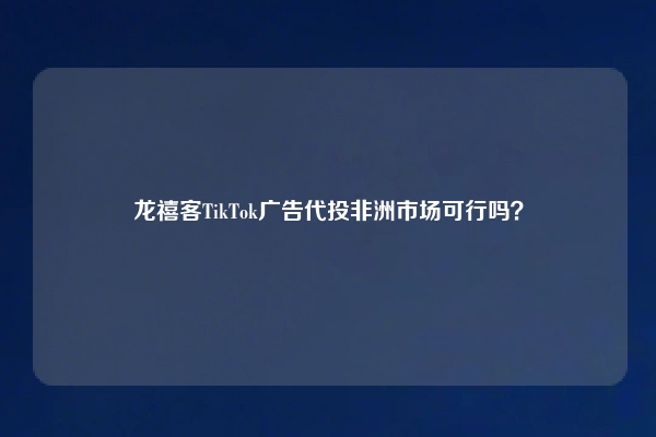 龙禧客TikTok广告代投非洲市场可行吗？