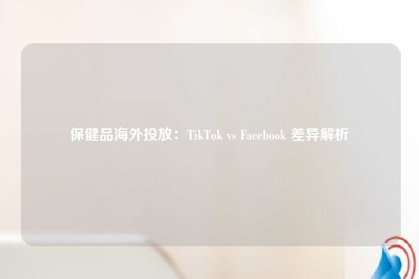 保健品海外投放：TikTok vs Facebook 差异解析