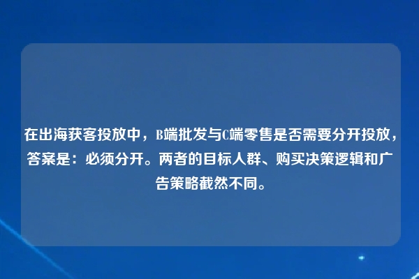 在出海获客投放中，B端批发与C端零售是否需要分开投放，答案是：必须分开。两者的目标人群、购买决策逻辑和广告策略截然不同。