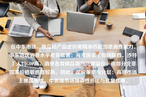 在中东市场，独立站产品定价需精准匹配当地消费能力。中东地区消费水平差异显著：海湾国家（如阿联酋、沙特）人均GDP高，消费者青睐品质与品牌溢价；而部分北非国家价格敏感度较高。因此，定价策略应分层：高端市场主推品质感，中低端市场强调性价比与批量优惠。