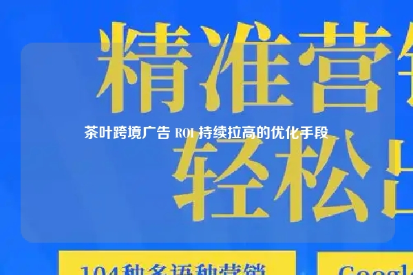 茶叶跨境广告 ROI 持续拉高的优化手段
