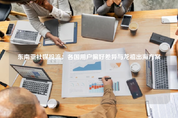 东南亚社媒投流：各国用户偏好差异与龙禧出海方案