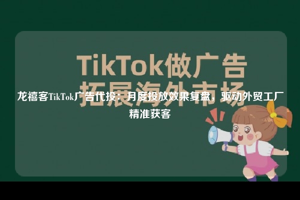 龙禧客TikTok广告代投：月度投放效果复盘，驱动外贸工厂精准获客